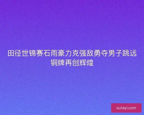 田径世锦赛石雨豪力克强敌勇夺男子跳远铜牌再创辉煌