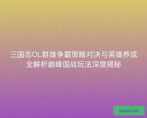 三国志OL群雄争霸策略对决与英雄养成全解析巅峰国战玩法深度揭秘