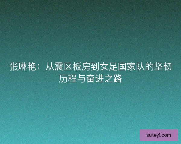 张琳艳：从震区板房到女足国家队的坚韧历程与奋进之路