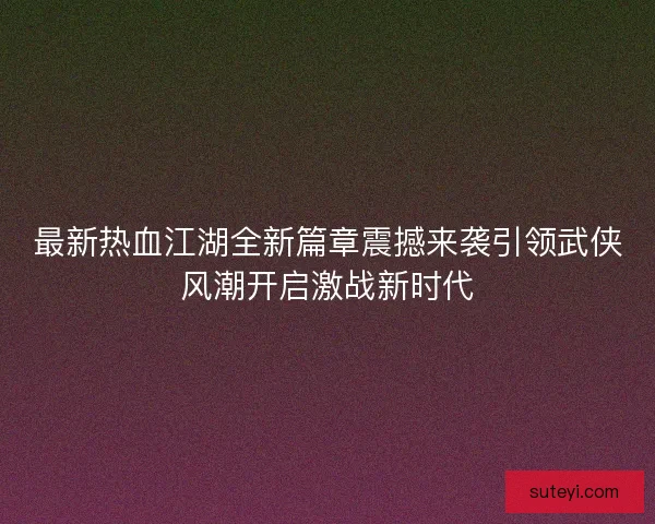 最新热血江湖全新篇章震撼来袭引领武侠风潮开启激战新时代