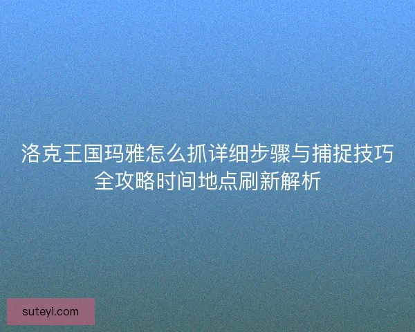 洛克王国玛雅怎么抓详细步骤与捕捉技巧全攻略时间地点刷新解析