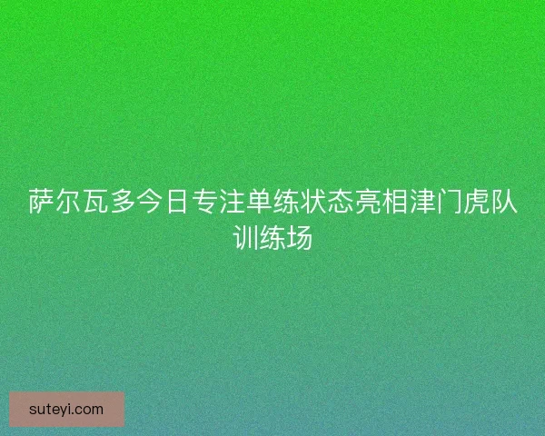 萨尔瓦多今日专注单练状态亮相津门虎队训练场