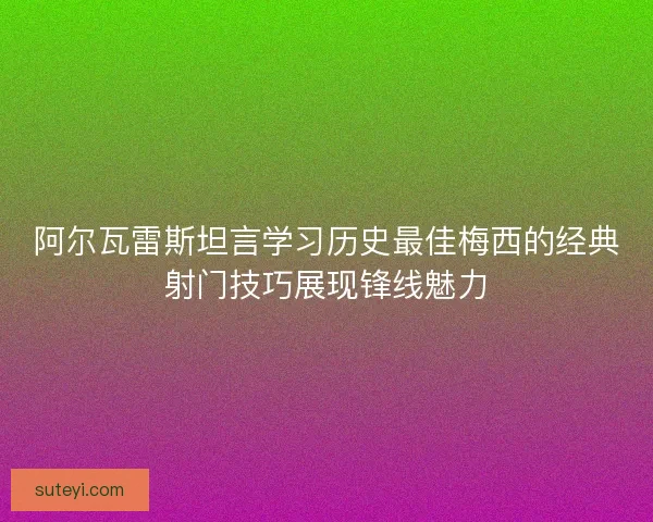 阿尔瓦雷斯坦言学习历史最佳梅西的经典射门技巧展现锋线魅力