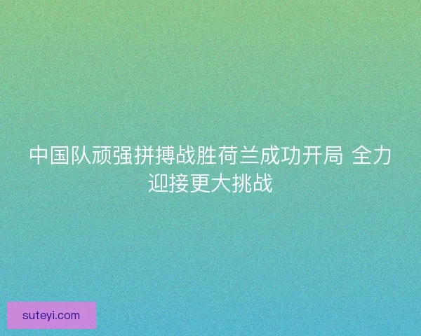 中国队顽强拼搏战胜荷兰成功开局 全力迎接更大挑战