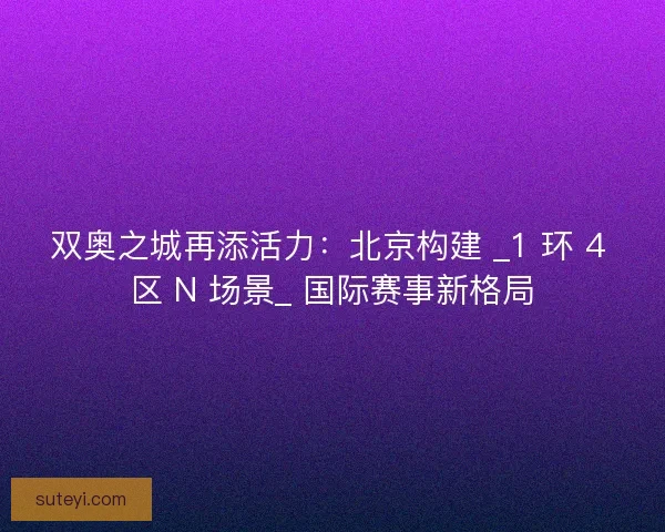 双奥之城再添活力：北京构建 _1 环 4 区 N 场景_ 国际赛事新格局