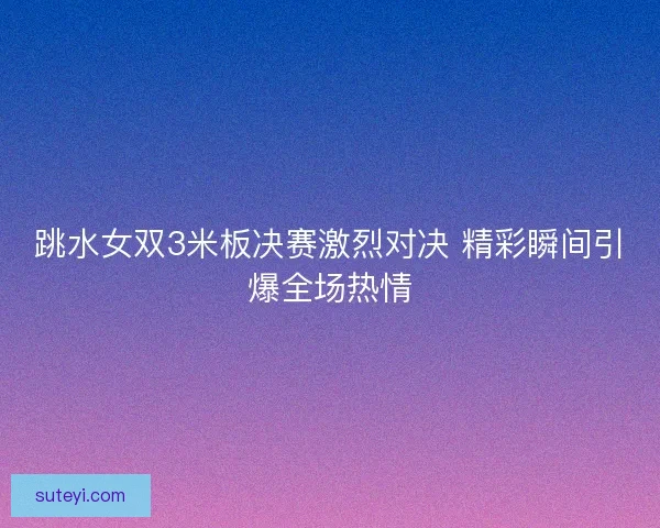 跳水女双3米板决赛激烈对决 精彩瞬间引爆全场热情