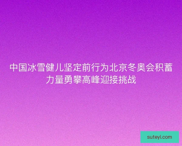 中国冰雪健儿坚定前行为北京冬奥会积蓄力量勇攀高峰迎接挑战 中国冰雪健儿坚定前行为北京冬奥会积蓄力量勇攀高峰迎接挑战