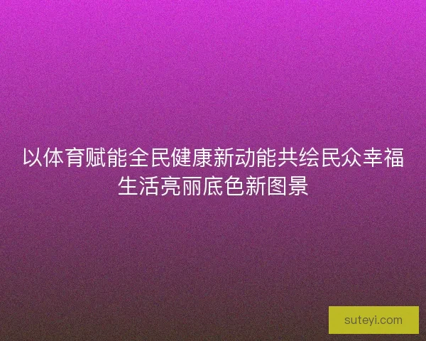 以体育赋能全民健康新动能共绘民众幸福生活亮丽底色新图景 以体育赋能全民健康新动能共绘民众幸福生活亮丽底色新图景