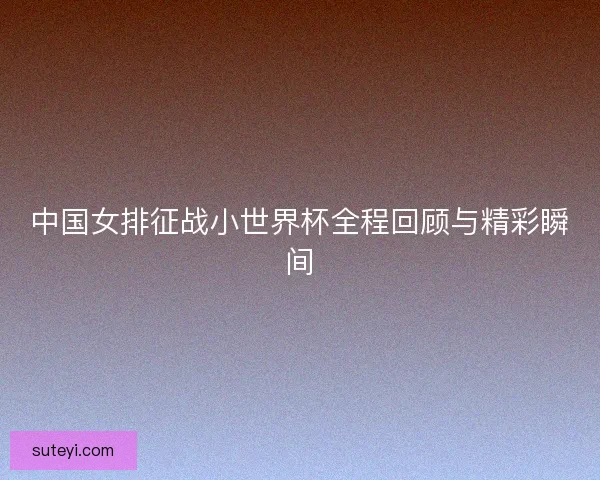 中国女排征战小世界杯全程回顾与精彩瞬间