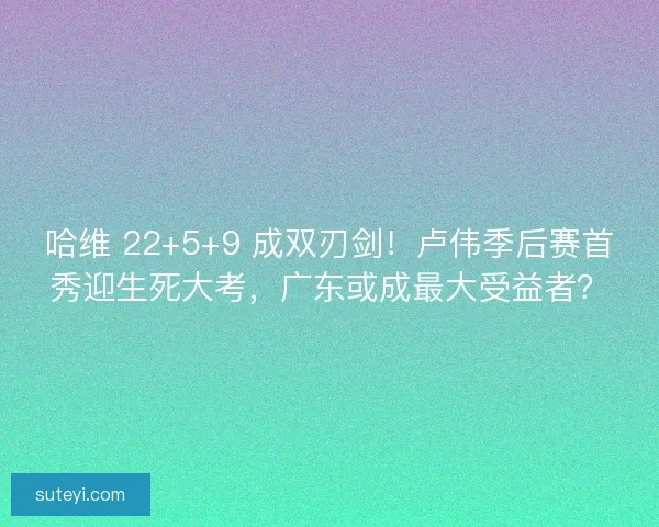 哈维 22+5+9 成双刃剑！卢伟季后赛首秀迎生死大考，广东或成最大受益者？