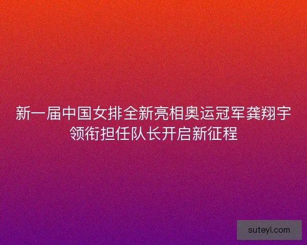 新一届中国女排全新亮相奥运冠军龚翔宇领衔担任队长开启新征程
