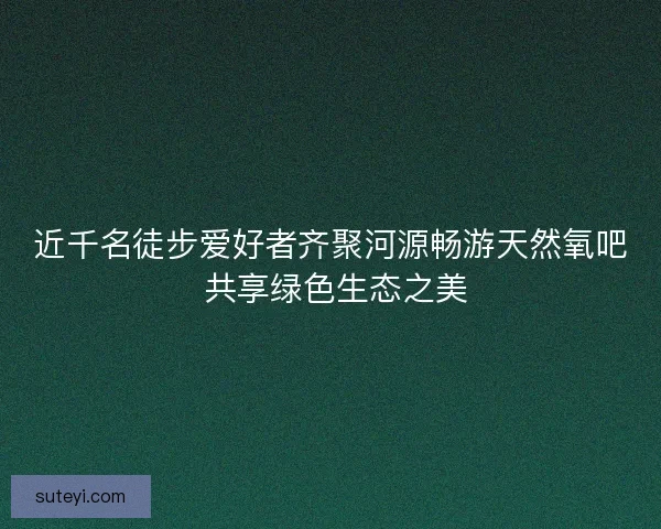 近千名徒步爱好者齐聚河源畅游天然氧吧 共享绿色生态之美