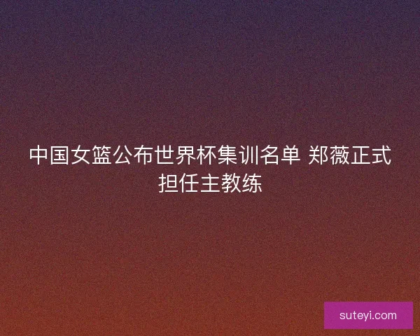 中国女篮公布世界杯集训名单 郑薇正式担任主教练