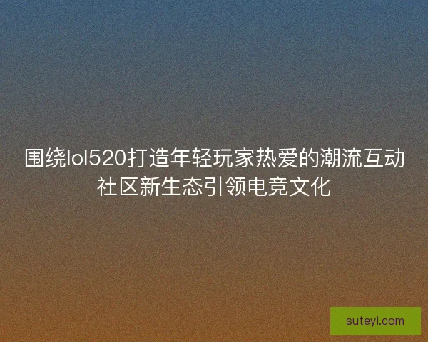 围绕lol520打造年轻玩家热爱的潮流互动社区新生态引领电竞文化