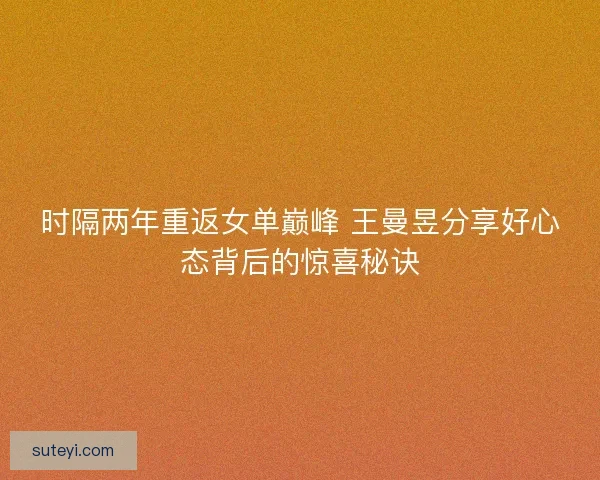 时隔两年重返女单巅峰 王曼昱分享好心态背后的惊喜秘诀
