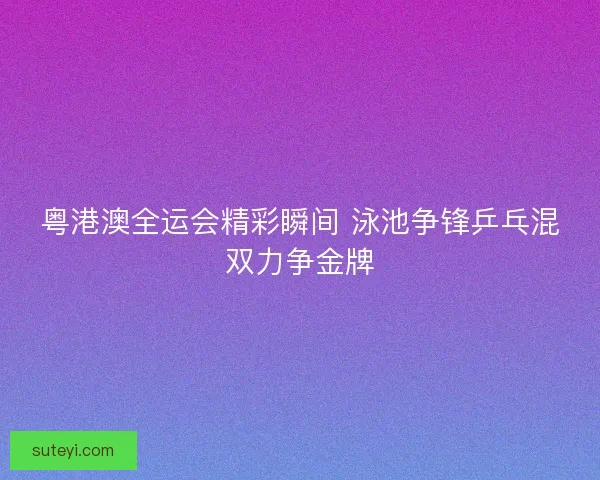 粤港澳全运会精彩瞬间 泳池争锋乒乓混双力争金牌