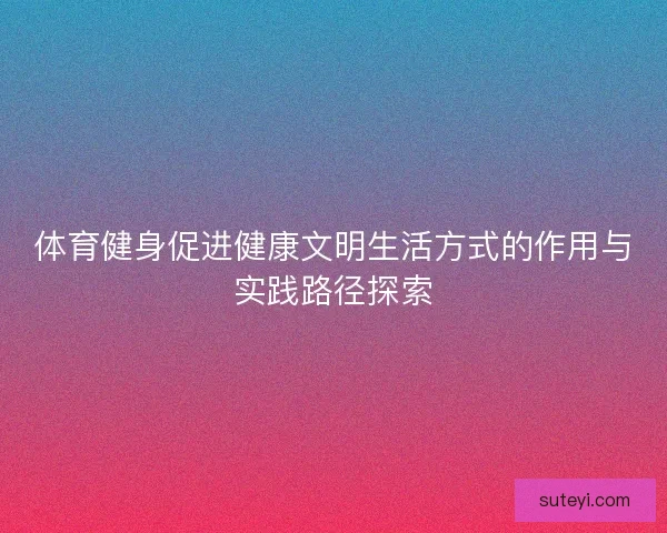 体育健身促进健康文明生活方式的作用与实践路径探索