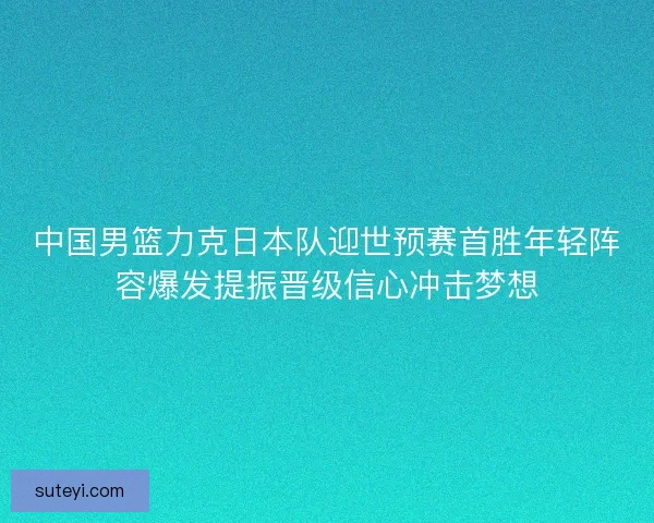 中国男篮力克日本队迎世预赛首胜年轻阵容爆发提振晋级信心冲击梦想