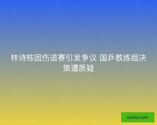 林诗栋因伤退赛引发争议 国乒教练组决策遭质疑 林诗栋因伤退赛引发争议 国乒教练组决策遭质疑