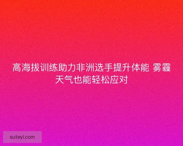高海拔训练助力非洲选手提升体能 雾霾天气也能轻松应对