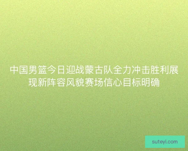 中国男篮今日迎战蒙古队全力冲击胜利展现新阵容风貌赛场信心目标明确