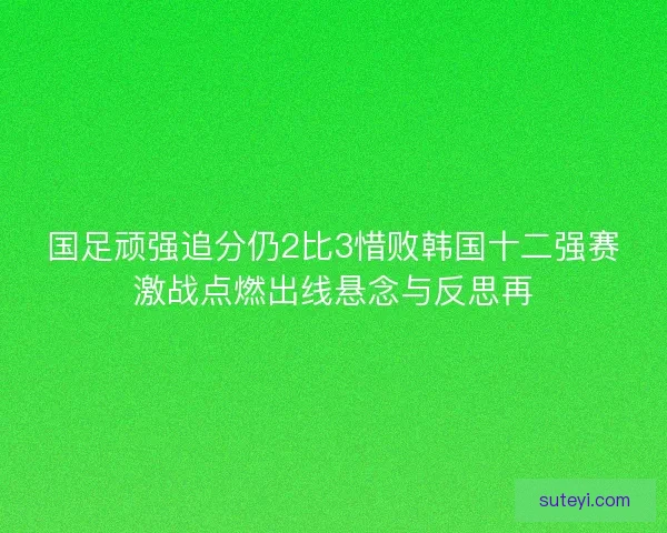 国足顽强追分仍2比3惜败韩国十二强赛激战点燃出线悬念与反思再
