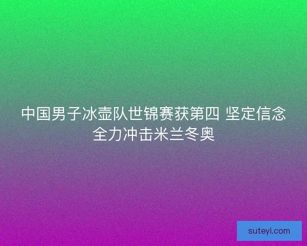 中国男子冰壶队世锦赛获第四 坚定信念全力冲击米兰冬奥